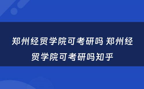 郑州经贸学院可考研吗 郑州经贸学院可考研吗知乎
