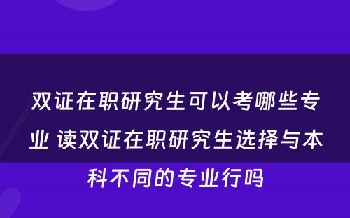 双证在职研究生可以考哪些专业 读双证在职研究生选择与本科不同的专业行吗