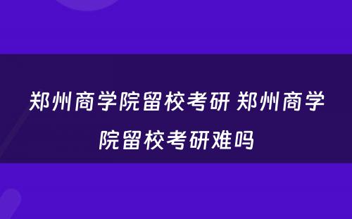 郑州商学院留校考研 郑州商学院留校考研难吗