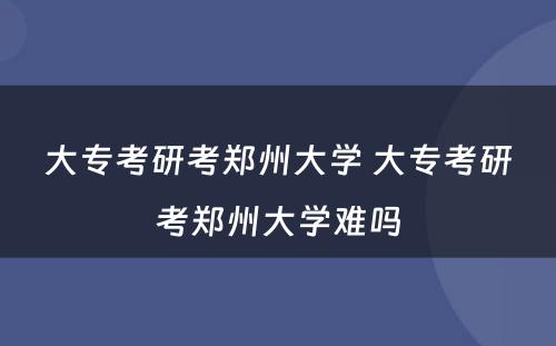大专考研考郑州大学 大专考研考郑州大学难吗