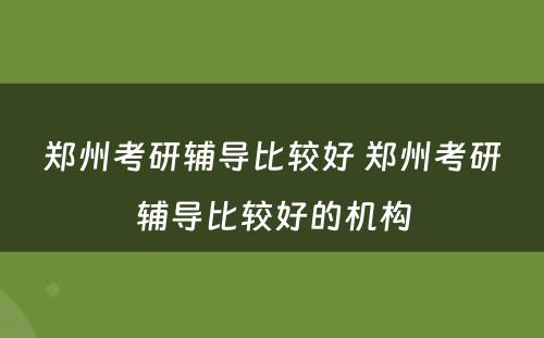 郑州考研辅导比较好 郑州考研辅导比较好的机构