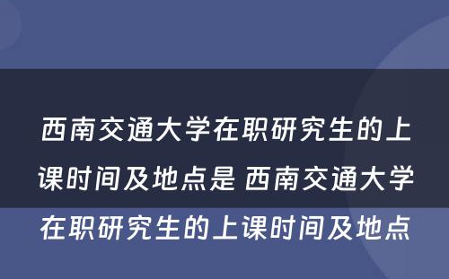 西南交通大学在职研究生的上课时间及地点是 西南交通大学在职研究生的上课时间及地点