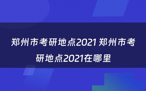 郑州市考研地点2021 郑州市考研地点2021在哪里