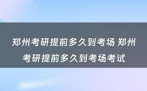 郑州考研提前多久到考场 郑州考研提前多久到考场考试