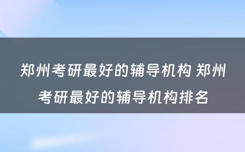 郑州考研最好的辅导机构 郑州考研最好的辅导机构排名