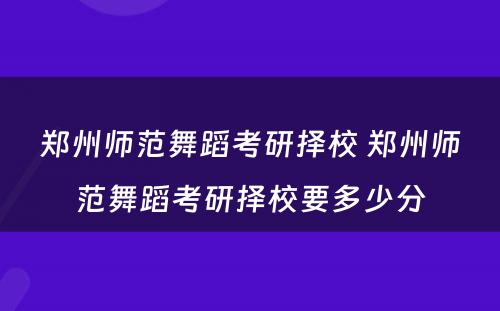 郑州师范舞蹈考研择校 郑州师范舞蹈考研择校要多少分