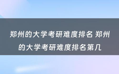 郑州的大学考研难度排名 郑州的大学考研难度排名第几