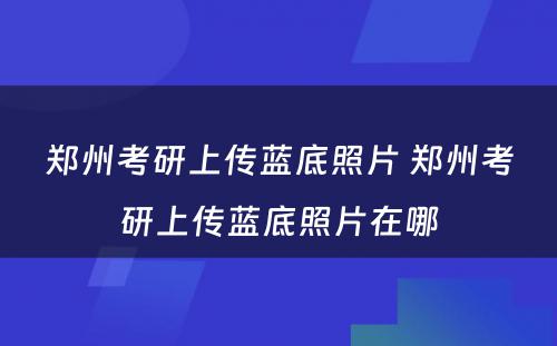 郑州考研上传蓝底照片 郑州考研上传蓝底照片在哪
