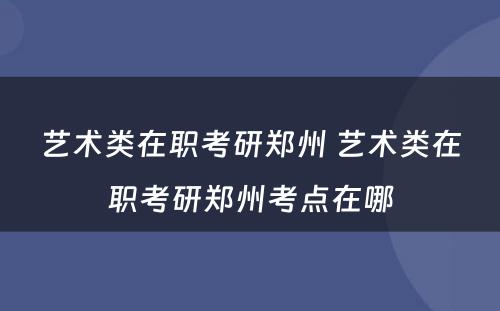 艺术类在职考研郑州 艺术类在职考研郑州考点在哪