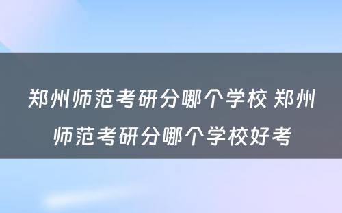 郑州师范考研分哪个学校 郑州师范考研分哪个学校好考