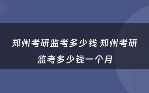 郑州考研监考多少钱 郑州考研监考多少钱一个月