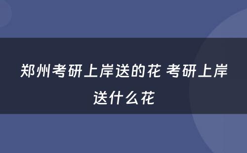 郑州考研上岸送的花 考研上岸送什么花