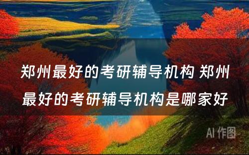 郑州最好的考研辅导机构 郑州最好的考研辅导机构是哪家好