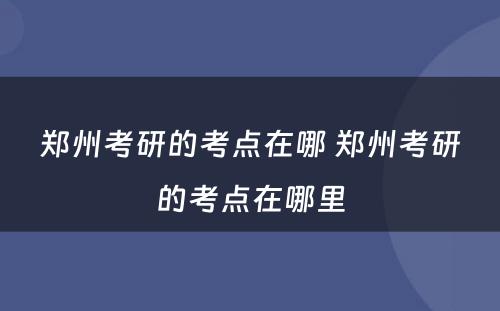 郑州考研的考点在哪 郑州考研的考点在哪里
