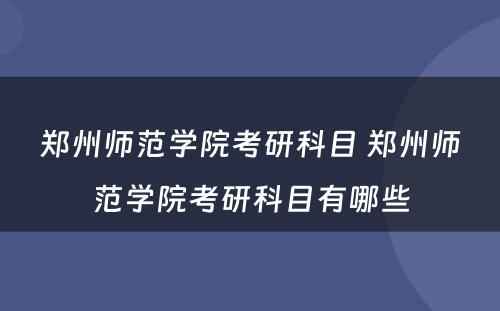 郑州师范学院考研科目 郑州师范学院考研科目有哪些