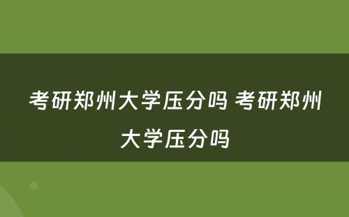 考研郑州大学压分吗 考研郑州大学压分吗