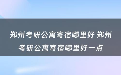 郑州考研公寓寄宿哪里好 郑州考研公寓寄宿哪里好一点