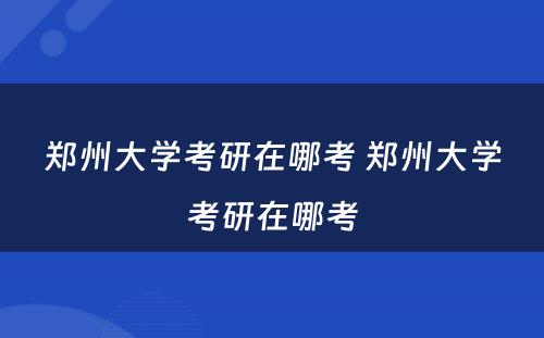 郑州大学考研在哪考 郑州大学考研在哪考