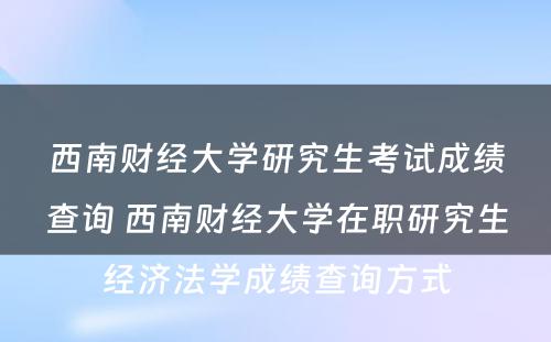 西南财经大学研究生考试成绩查询 西南财经大学在职研究生经济法学成绩查询方式