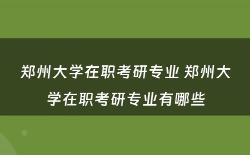 郑州大学在职考研专业 郑州大学在职考研专业有哪些