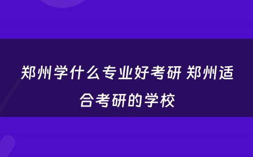 郑州学什么专业好考研 郑州适合考研的学校