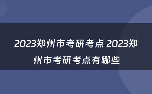 2023郑州市考研考点 2023郑州市考研考点有哪些