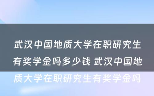 武汉中国地质大学在职研究生有奖学金吗多少钱 武汉中国地质大学在职研究生有奖学金吗