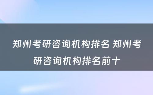郑州考研咨询机构排名 郑州考研咨询机构排名前十