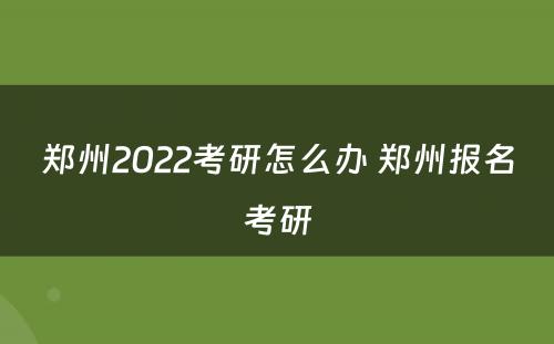 郑州2022考研怎么办 郑州报名考研