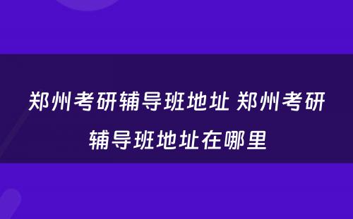 郑州考研辅导班地址 郑州考研辅导班地址在哪里