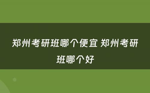 郑州考研班哪个便宜 郑州考研班哪个好