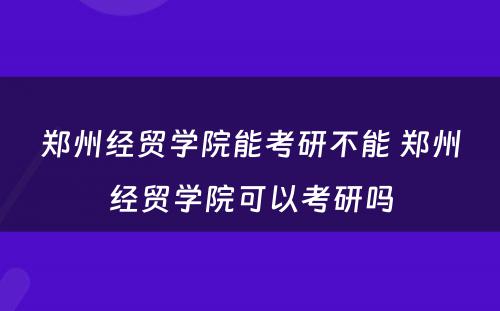 郑州经贸学院能考研不能 郑州经贸学院可以考研吗