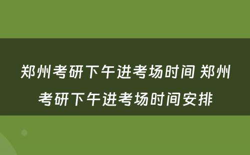 郑州考研下午进考场时间 郑州考研下午进考场时间安排