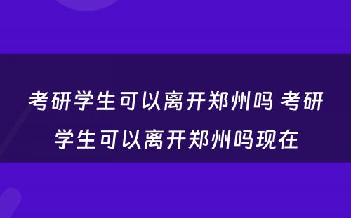 考研学生可以离开郑州吗 考研学生可以离开郑州吗现在