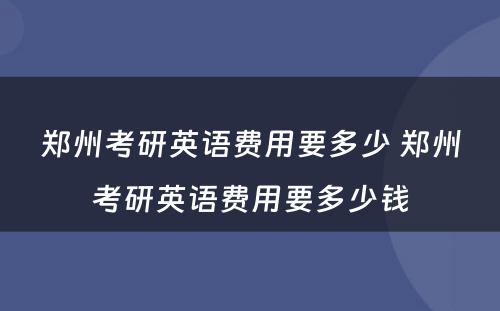 郑州考研英语费用要多少 郑州考研英语费用要多少钱