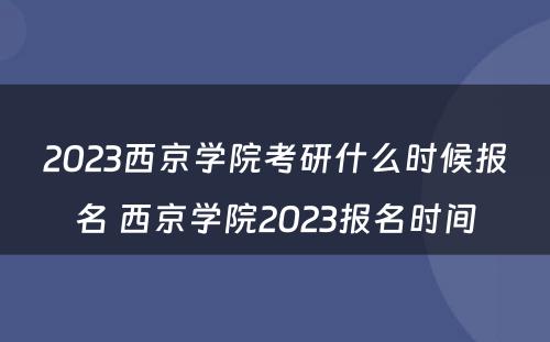 2023西京学院考研什么时候报名 西京学院2023报名时间