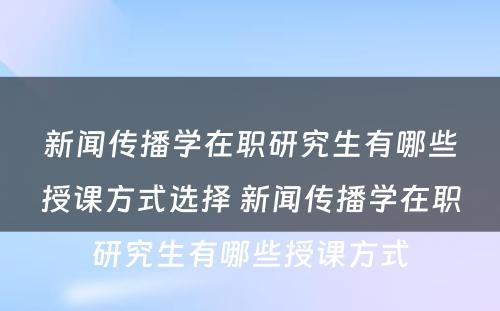 新闻传播学在职研究生有哪些授课方式选择 新闻传播学在职研究生有哪些授课方式