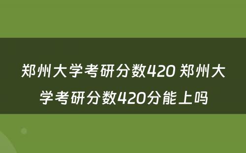 郑州大学考研分数420 郑州大学考研分数420分能上吗