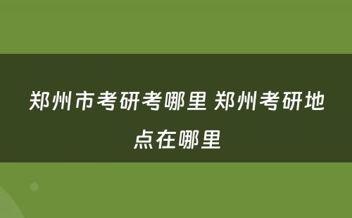 郑州市考研考哪里 郑州考研地点在哪里