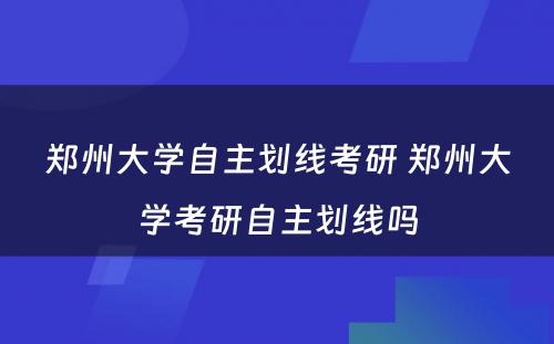 郑州大学自主划线考研 郑州大学考研自主划线吗