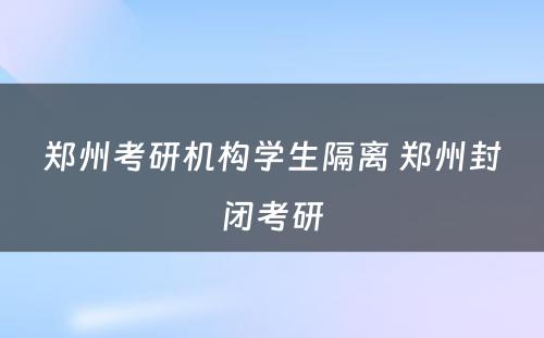 郑州考研机构学生隔离 郑州封闭考研