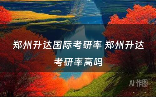 郑州升达国际考研率 郑州升达考研率高吗