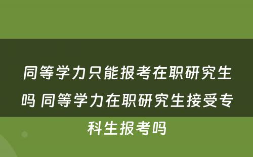 同等学力只能报考在职研究生吗 同等学力在职研究生接受专科生报考吗