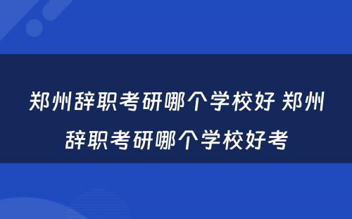 郑州辞职考研哪个学校好 郑州辞职考研哪个学校好考