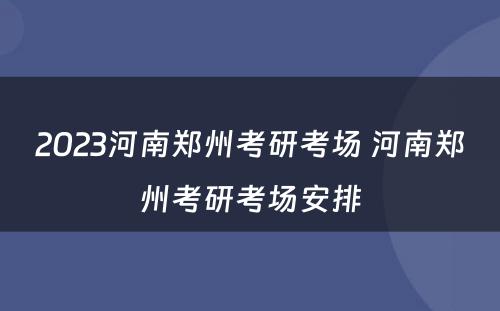 2023河南郑州考研考场 河南郑州考研考场安排