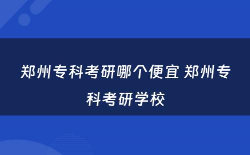 郑州专科考研哪个便宜 郑州专科考研学校