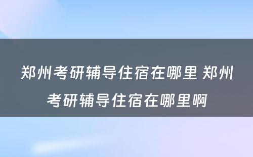 郑州考研辅导住宿在哪里 郑州考研辅导住宿在哪里啊