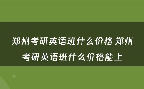 郑州考研英语班什么价格 郑州考研英语班什么价格能上