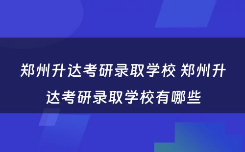 郑州升达考研录取学校 郑州升达考研录取学校有哪些