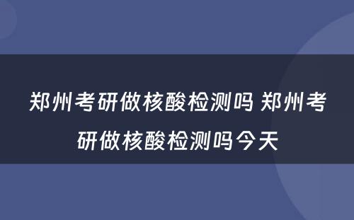 郑州考研做核酸检测吗 郑州考研做核酸检测吗今天